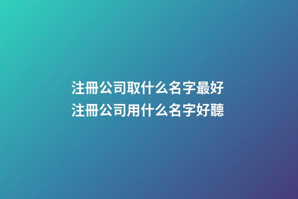 注冊公司取什么名字最好 注冊公司用什么名字好聽